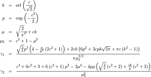 \begin{eqnarray*} k & = & \mathrm{erf}\left(\frac{c}{\sqrt{2}}\right)\\ p & = & \exp\left(-\frac{c^{2}}{2}\right)\\ \mu & = & \sqrt{\frac{2}{\pi}}p+ck\\ \mu_{2} & = & c^{2}+1-\mu^{2}\\ \gamma_{1} & = & \frac{\sqrt{\frac{2}{\pi}}p^{3}\left(4-\frac{\pi}{p^{2}}\left(2c^{2}+1\right)\right)+2ck\left(6p^{2}+3cpk\sqrt{2\pi}+\pi c\left(k^{2}-1\right)\right)}{\pi\mu_{2}^{3/2}}\\ \gamma_{2} & = & \frac{c^{4}+6c^{2}+3+6\left(c^{2}+1\right)\mu^{2}-3\mu^{4}-4p\mu\left(\sqrt{\frac{2}{\pi}}\left(c^{2}+2\right)+\frac{ck}{p}\left(c^{2}+3\right)\right)}{\mu_{2}^{2}}\end{eqnarray*}