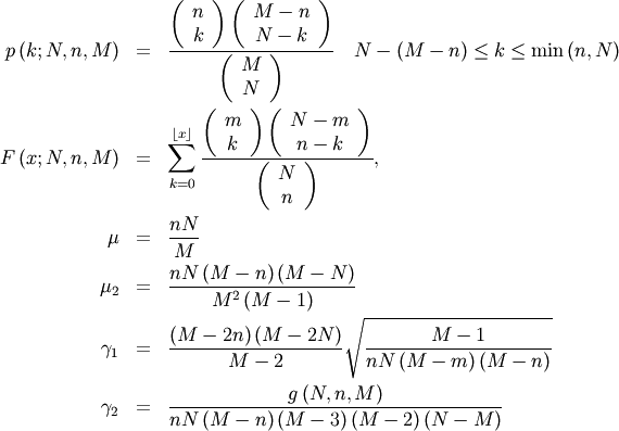 \begin{eqnarray*} p\left(k;N,n,M\right) & = & \frac{\left(\begin{array}{c} n\\ k\end{array}\right)\left(\begin{array}{c} M-n\\ N-k\end{array}\right)}{\left(\begin{array}{c} M\\ N\end{array}\right)}\quad N-\left(M-n\right)\leq k\leq\min\left(n,N\right)\\ F\left(x;N,n,M\right) & = & \sum_{k=0}^{\left\lfloor x\right\rfloor }\frac{\left(\begin{array}{c} m\\ k\end{array}\right)\left(\begin{array}{c} N-m\\ n-k\end{array}\right)}{\left(\begin{array}{c} N\\ n\end{array}\right)},\\ \mu & = & \frac{nN}{M}\\ \mu_{2} & = & \frac{nN\left(M-n\right)\left(M-N\right)}{M^{2}\left(M-1\right)}\\ \gamma_{1} & = & \frac{\left(M-2n\right)\left(M-2N\right)}{M-2}\sqrt{\frac{M-1}{nN\left(M-m\right)\left(M-n\right)}}\\ \gamma_{2} & = & \frac{g\left(N,n,M\right)}{nN\left(M-n\right)\left(M-3\right)\left(M-2\right)\left(N-M\right)}\end{eqnarray*}